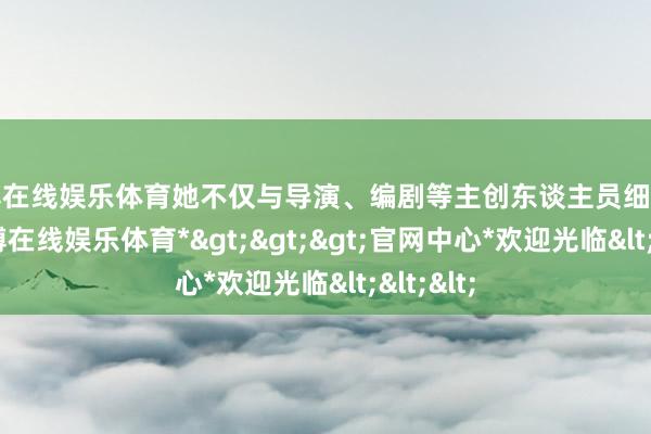 世博在线娱乐体育她不仅与导演、编剧等主创东谈主员细巧市欢-*世博在线娱乐体育*>>>官网中心*欢迎光临<<<