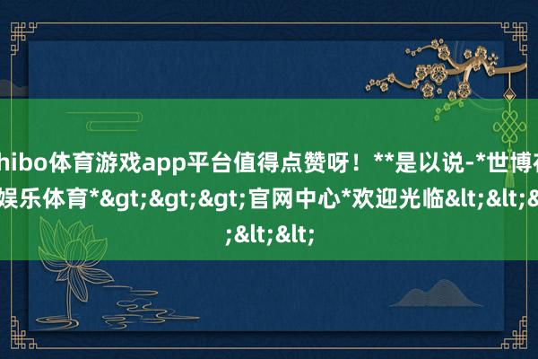 shibo体育游戏app平台值得点赞呀！**是以说-*世博在线娱乐体育*>>>官网中心*欢迎光临<<<