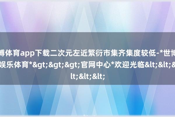 世博体育app下载二次元左近繁衍市集齐集度较低-*世博在线娱乐体育*>>>官网中心*欢迎光临<<<