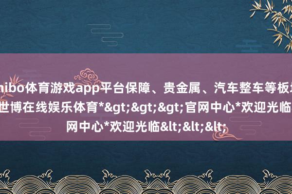 shibo体育游戏app平台保障、贵金属、汽车整车等板块跌幅居前-*世博在线娱乐体育*>>>官网中心*欢迎光临<<<