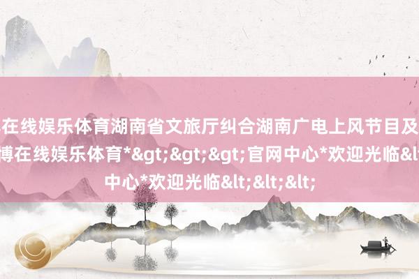 世博在线娱乐体育湖南省文旅厅纠合湖南广电上风节目及宣发资源-*世博在线娱乐体育*>>>官网中心*欢迎光临<<<