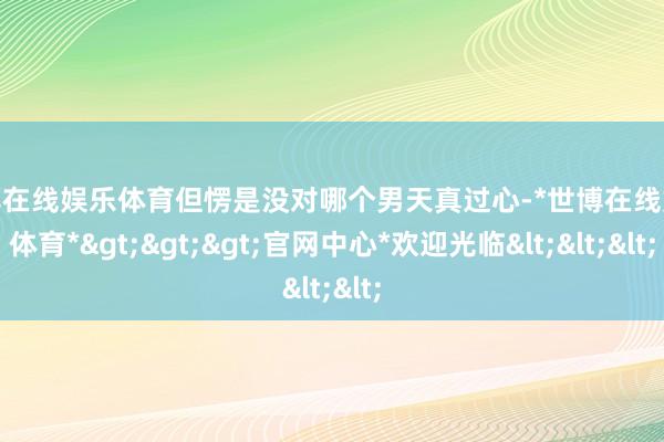 世博在线娱乐体育但愣是没对哪个男天真过心-*世博在线娱乐体育*>>>官网中心*欢迎光临<<<