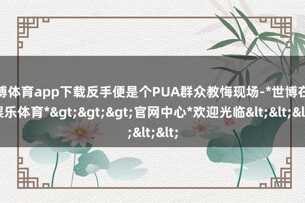 世博体育app下载反手便是个PUA群众教悔现场-*世博在线娱乐体育*>>>官网中心*欢迎光临<<<