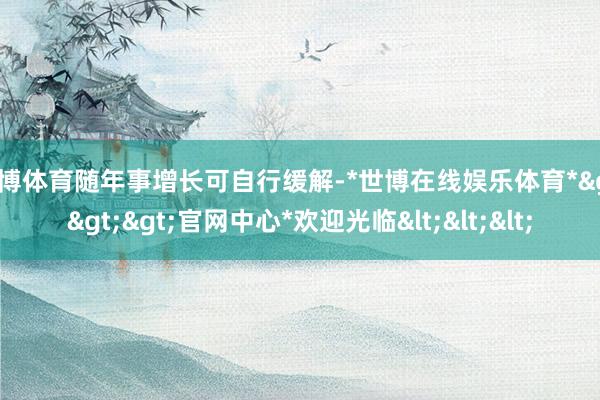 世博体育随年事增长可自行缓解-*世博在线娱乐体育*>>>官网中心*欢迎光临<<<