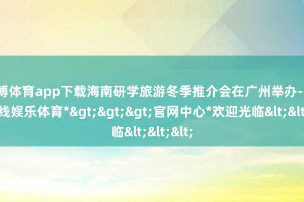 世博体育app下载海南研学旅游冬季推介会在广州举办-*世博在线娱乐体育*>>>官网中心*欢迎光临<<<