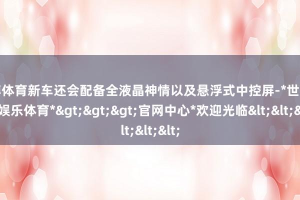 世博体育新车还会配备全液晶神情以及悬浮式中控屏-*世博在线娱乐体育*>>>官网中心*欢迎光临<<<