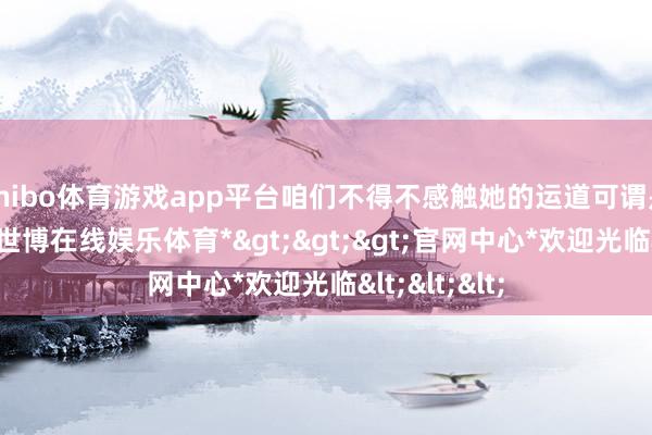 shibo体育游戏app平台咱们不得不感触她的运道可谓是放诞更动-*世博在线娱乐体育*>>>官网中心*欢迎光临<<<