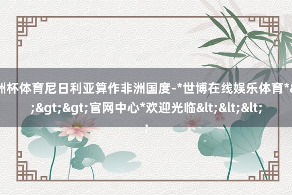 欧洲杯体育尼日利亚算作非洲国度-*世博在线娱乐体育*>>>官网中心*欢迎光临<<<