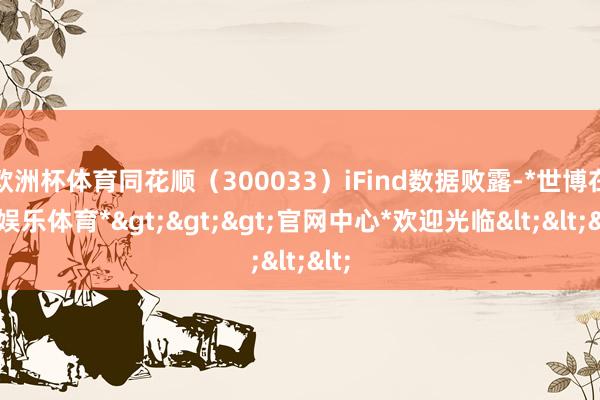 欧洲杯体育同花顺（300033）iFind数据败露-*世博在线娱乐体育*>>>官网中心*欢迎光临<<<