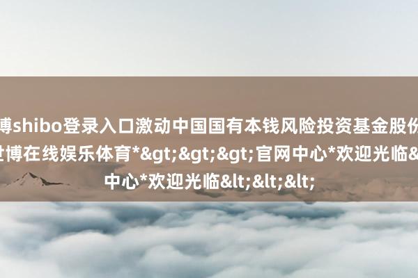 世博shibo登录入口激动中国国有本钱风险投资基金股份有限公司-*世博在线娱乐体育*>>>官网中心*欢迎光临<<<