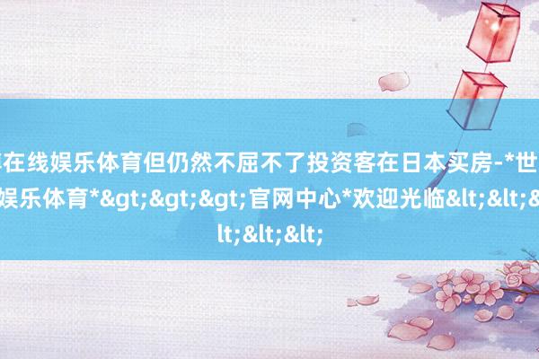 世博在线娱乐体育但仍然不屈不了投资客在日本买房-*世博在线娱乐体育*>>>官网中心*欢迎光临<<<