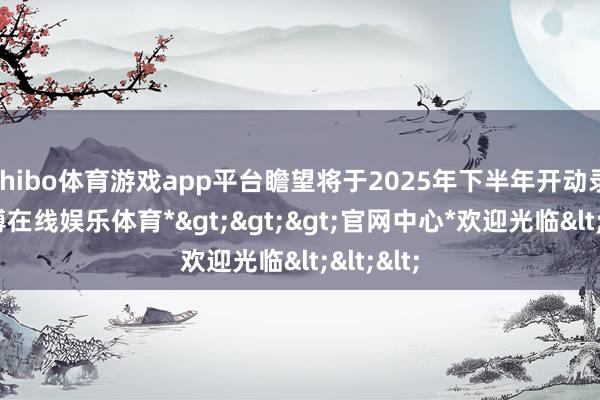 shibo体育游戏app平台瞻望将于2025年下半年开动录用-*世博在线娱乐体育*>>>官网中心*欢迎光临<<<