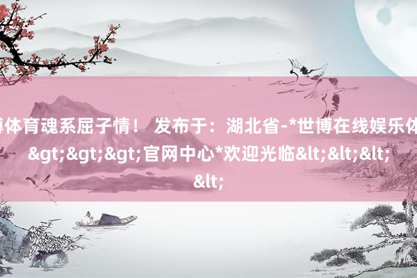 世博体育魂系屈子情！ 发布于：湖北省-*世博在线娱乐体育*>>>官网中心*欢迎光临<<<