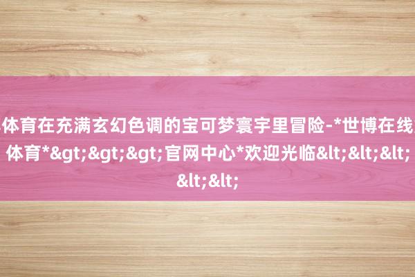 世博体育在充满玄幻色调的宝可梦寰宇里冒险-*世博在线娱乐体育*>>>官网中心*欢迎光临<<<