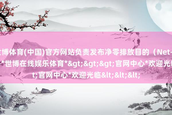 世博体育(中国)官方网站负责发布净零排放目的（Net-Zero）路子图-*世博在线娱乐体育*>>>官网中心*欢迎光临<<<