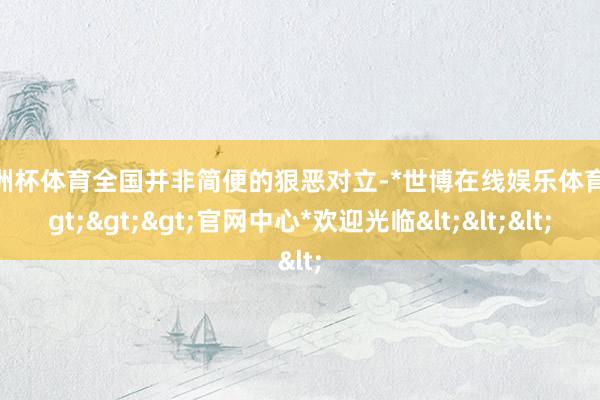 欧洲杯体育全国并非简便的狠恶对立-*世博在线娱乐体育*>>>官网中心*欢迎光临<<<