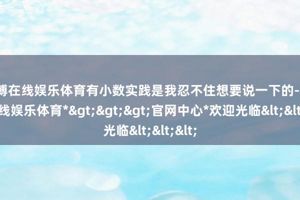 世博在线娱乐体育有小数实践是我忍不住想要说一下的-*世博在线娱乐体育*>>>官网中心*欢迎光临<<<