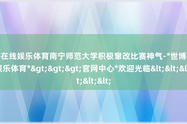 世博在线娱乐体育南宁师范大学积极窜改比赛神气-*世博在线娱乐体育*>>>官网中心*欢迎光临<<<