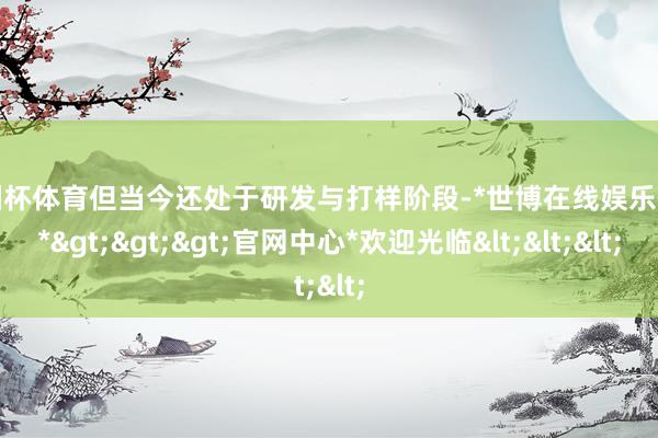欧洲杯体育但当今还处于研发与打样阶段-*世博在线娱乐体育*>>>官网中心*欢迎光临<<<