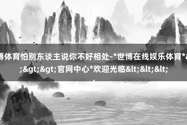 世博体育怕别东谈主说你不好相处-*世博在线娱乐体育*>>>官网中心*欢迎光临<<<