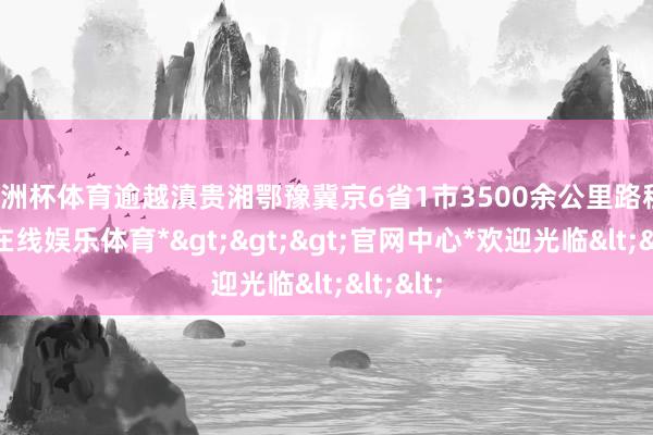 欧洲杯体育逾越滇贵湘鄂豫冀京6省1市3500余公里路程-*世博在线娱乐体育*>>>官网中心*欢迎光临<<<