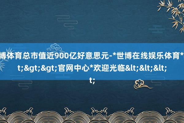 世博体育总市值近900亿好意思元-*世博在线娱乐体育*>>>官网中心*欢迎光临<<<