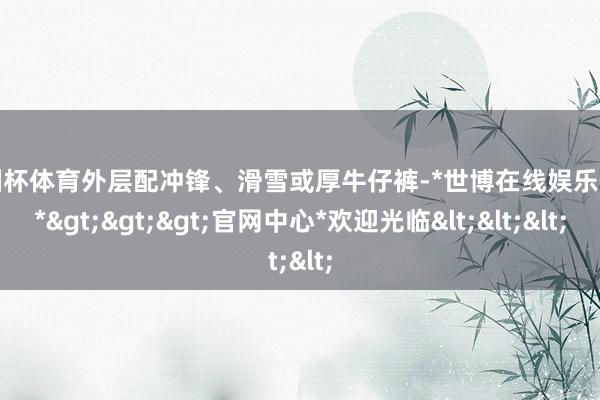 欧洲杯体育外层配冲锋、滑雪或厚牛仔裤-*世博在线娱乐体育*>>>官网中心*欢迎光临<<<