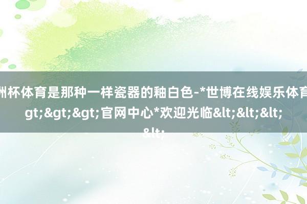 欧洲杯体育是那种一样瓷器的釉白色-*世博在线娱乐体育*>>>官网中心*欢迎光临<<<