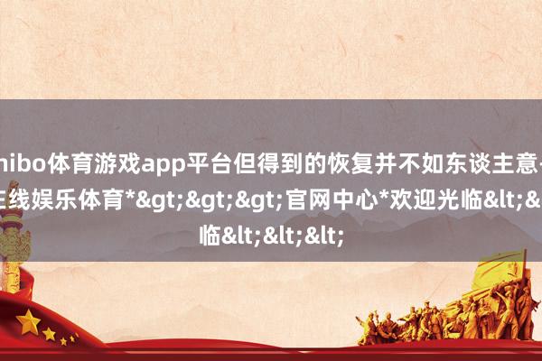 shibo体育游戏app平台但得到的恢复并不如东谈主意-*世博在线娱乐体育*>>>官网中心*欢迎光临<<<