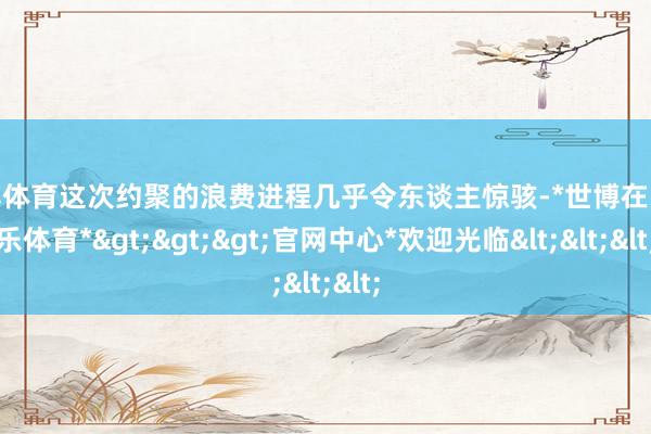 世博体育这次约聚的浪费进程几乎令东谈主惊骇-*世博在线娱乐体育*>>>官网中心*欢迎光临<<<