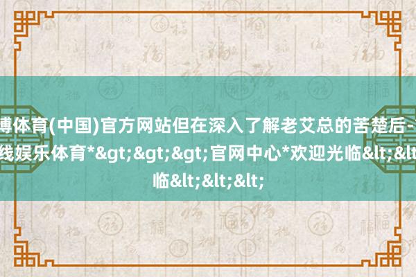 世博体育(中国)官方网站但在深入了解老艾总的苦楚后-*世博在线娱乐体育*>>>官网中心*欢迎光临<<<