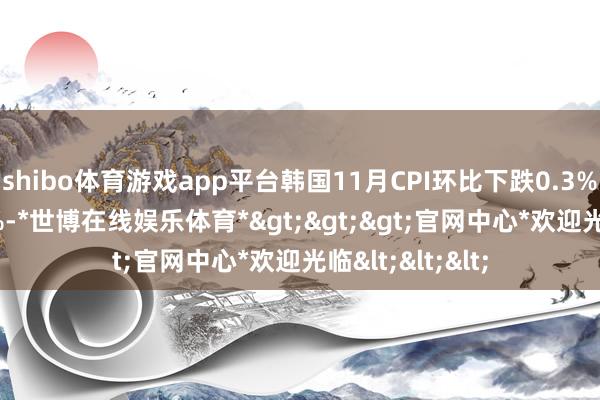 shibo体育游戏app平台韩国11月CPI环比下跌0.3% 预期下跌0.1%-*世博在线娱乐体育*>>>官网中心*欢迎光临<<<