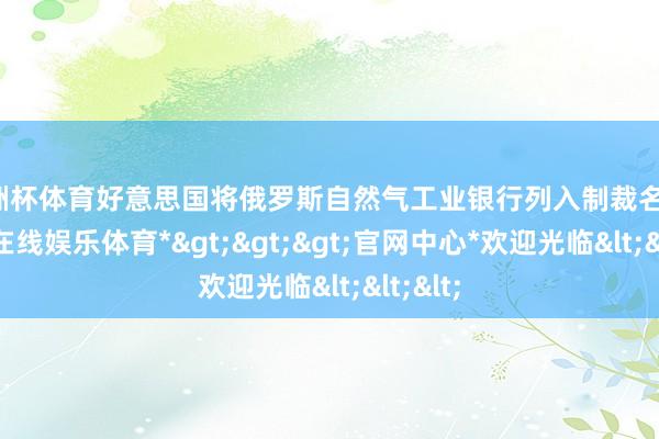欧洲杯体育好意思国将俄罗斯自然气工业银行列入制裁名单-*世博在线娱乐体育*>>>官网中心*欢迎光临<<<