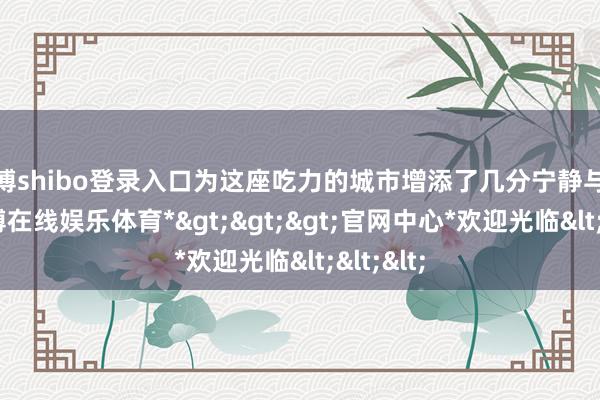 世博shibo登录入口为这座吃力的城市增添了几分宁静与随心-*世博在线娱乐体育*>>>官网中心*欢迎光临<<<