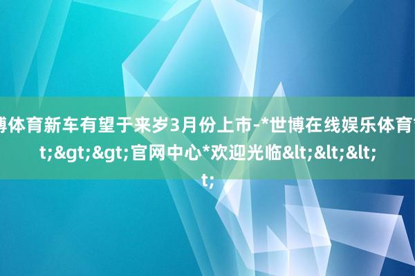 世博体育新车有望于来岁3月份上市-*世博在线娱乐体育*>>>官网中心*欢迎光临<<<