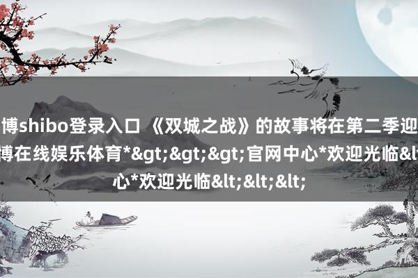 世博shibo登录入口 《双城之战》的故事将在第二季迎来尾声-*世博在线娱乐体育*>>>官网中心*欢迎光临<<<
