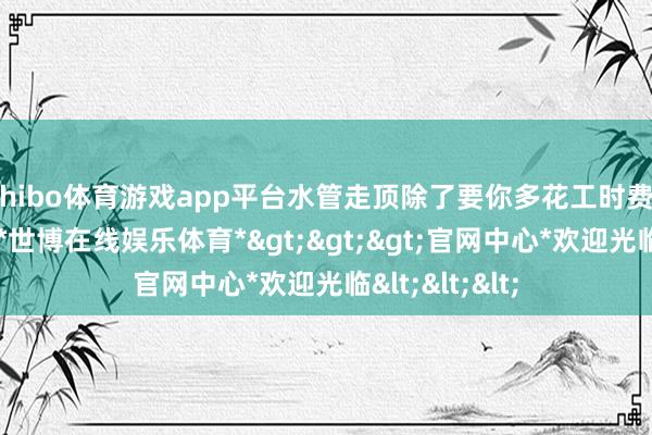 shibo体育游戏app平台水管走顶除了要你多花工时费、材料费以外-*世博在线娱乐体育*>>>官网中心*欢迎光临<<<