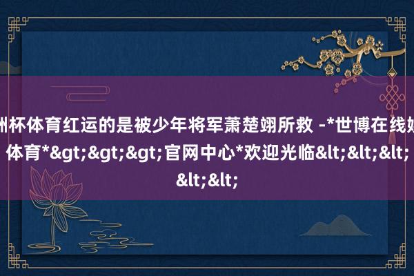 欧洲杯体育红运的是被少年将军萧楚翊所救 -*世博在线娱乐体育*>>>官网中心*欢迎光临<<<