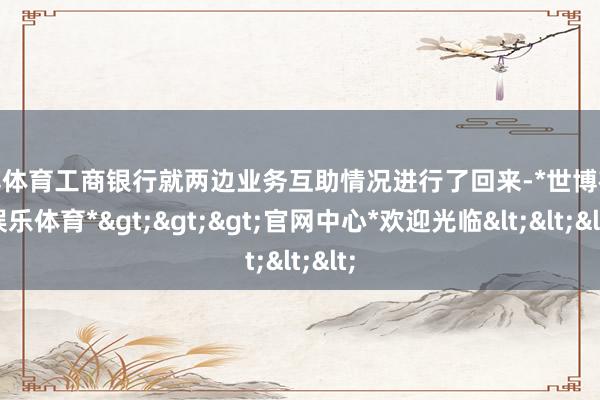 世博体育工商银行就两边业务互助情况进行了回来-*世博在线娱乐体育*>>>官网中心*欢迎光临<<<