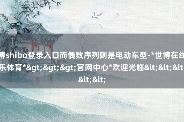 世博shibo登录入口而偶数序列则是电动车型-*世博在线娱乐体育*>>>官网中心*欢迎光临<<<