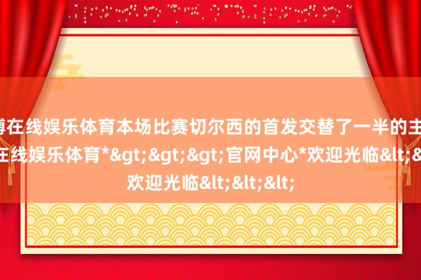 世博在线娱乐体育本场比赛切尔西的首发交替了一半的主力-*世博在线娱乐体育*>>>官网中心*欢迎光临<<<