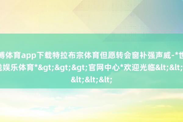 世博体育app下载特拉布宗体育但愿转会窗补强声威-*世博在线娱乐体育*>>>官网中心*欢迎光临<<<