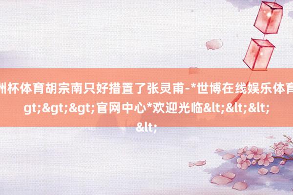 欧洲杯体育胡宗南只好措置了张灵甫-*世博在线娱乐体育*>>>官网中心*欢迎光临<<<