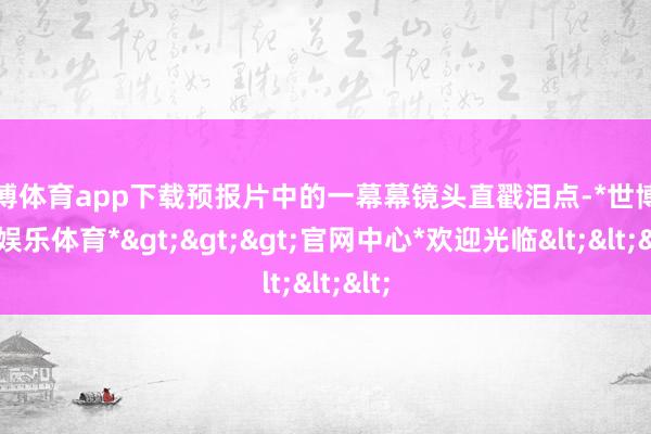 世博体育app下载预报片中的一幕幕镜头直戳泪点-*世博在线娱乐体育*>>>官网中心*欢迎光临<<<