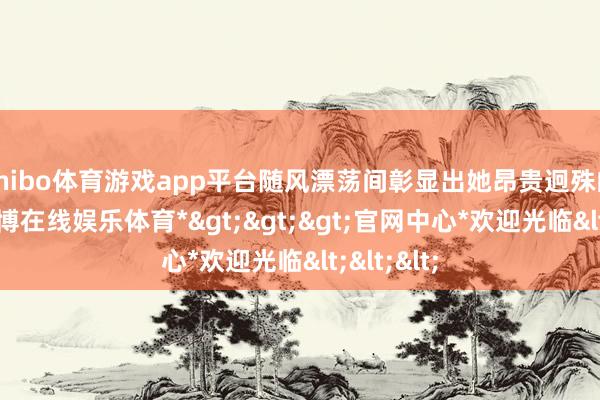 shibo体育游戏app平台随风漂荡间彰显出她昂贵迥殊的身份-*世博在线娱乐体育*>>>官网中心*欢迎光临<<<