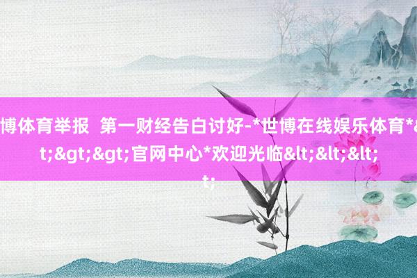 世博体育举报  第一财经告白讨好-*世博在线娱乐体育*>>>官网中心*欢迎光临<<<