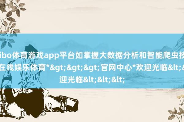 shibo体育游戏app平台如掌握大数据分析和智能爬虫技巧-*世博在线娱乐体育*>>>官网中心*欢迎光临<<<