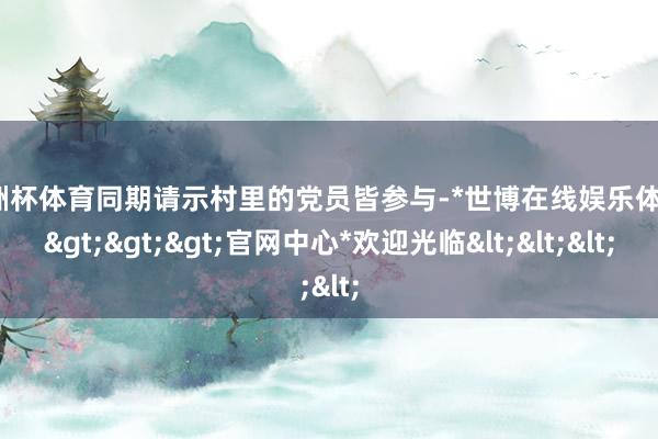 欧洲杯体育同期请示村里的党员皆参与-*世博在线娱乐体育*>>>官网中心*欢迎光临<<<