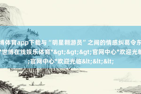 世博体育app下载与“明星翱游员”之间的情感纠葛令东谈主心潮彭湃-*世博在线娱乐体育*>>>官网中心*欢迎光临<<<