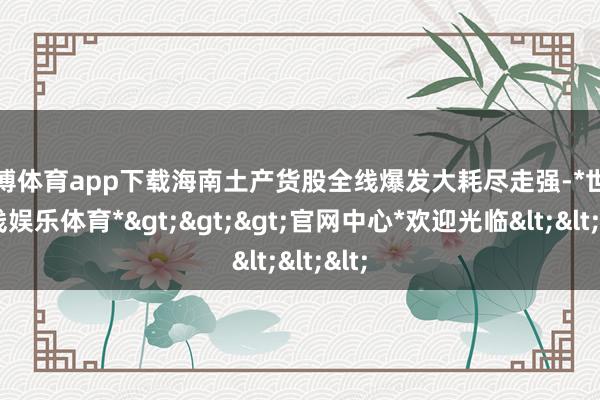 世博体育app下载海南土产货股全线爆发大耗尽走强-*世博在线娱乐体育*>>>官网中心*欢迎光临<<<